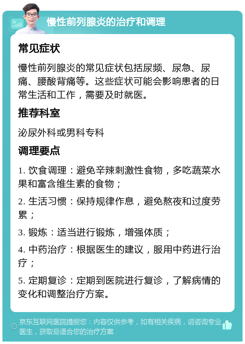 慢性前列腺炎的治疗和调理 常见症状 慢性前列腺炎的常见症状包括尿频、尿急、尿痛、腰酸背痛等。这些症状可能会影响患者的日常生活和工作，需要及时就医。 推荐科室 泌尿外科或男科专科 调理要点 1. 饮食调理：避免辛辣刺激性食物，多吃蔬菜水果和富含维生素的食物； 2. 生活习惯：保持规律作息，避免熬夜和过度劳累； 3. 锻炼：适当进行锻炼，增强体质； 4. 中药治疗：根据医生的建议，服用中药进行治疗； 5. 定期复诊：定期到医院进行复诊，了解病情的变化和调整治疗方案。