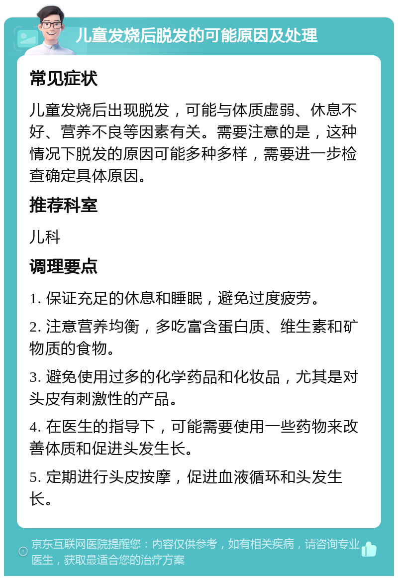 儿童发烧后脱发的可能原因及处理 常见症状 儿童发烧后出现脱发，可能与体质虚弱、休息不好、营养不良等因素有关。需要注意的是，这种情况下脱发的原因可能多种多样，需要进一步检查确定具体原因。 推荐科室 儿科 调理要点 1. 保证充足的休息和睡眠，避免过度疲劳。 2. 注意营养均衡，多吃富含蛋白质、维生素和矿物质的食物。 3. 避免使用过多的化学药品和化妆品，尤其是对头皮有刺激性的产品。 4. 在医生的指导下，可能需要使用一些药物来改善体质和促进头发生长。 5. 定期进行头皮按摩，促进血液循环和头发生长。