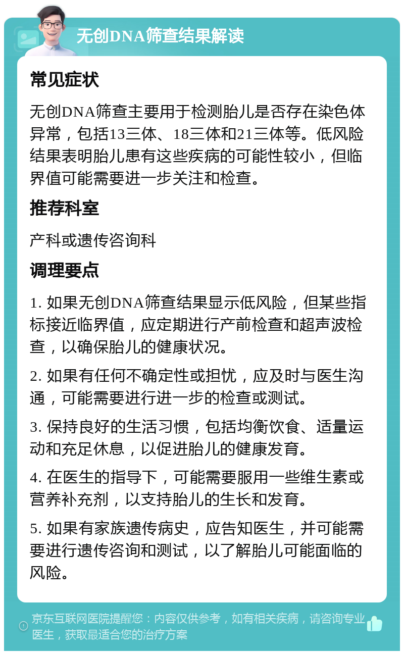 无创DNA筛查结果解读 常见症状 无创DNA筛查主要用于检测胎儿是否存在染色体异常，包括13三体、18三体和21三体等。低风险结果表明胎儿患有这些疾病的可能性较小，但临界值可能需要进一步关注和检查。 推荐科室 产科或遗传咨询科 调理要点 1. 如果无创DNA筛查结果显示低风险，但某些指标接近临界值，应定期进行产前检查和超声波检查，以确保胎儿的健康状况。 2. 如果有任何不确定性或担忧，应及时与医生沟通，可能需要进行进一步的检查或测试。 3. 保持良好的生活习惯，包括均衡饮食、适量运动和充足休息，以促进胎儿的健康发育。 4. 在医生的指导下，可能需要服用一些维生素或营养补充剂，以支持胎儿的生长和发育。 5. 如果有家族遗传病史，应告知医生，并可能需要进行遗传咨询和测试，以了解胎儿可能面临的风险。