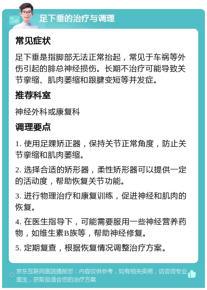 足下垂的治疗与调理 常见症状 足下垂是指脚部无法正常抬起，常见于车祸等外伤引起的腓总神经损伤。长期不治疗可能导致关节挛缩、肌肉萎缩和跟腱变短等并发症。 推荐科室 神经外科或康复科 调理要点 1. 使用足踝矫正器，保持关节正常角度，防止关节挛缩和肌肉萎缩。 2. 选择合适的矫形器，柔性矫形器可以提供一定的活动度，帮助恢复关节功能。 3. 进行物理治疗和康复训练，促进神经和肌肉的恢复。 4. 在医生指导下，可能需要服用一些神经营养药物，如维生素B族等，帮助神经修复。 5. 定期复查，根据恢复情况调整治疗方案。