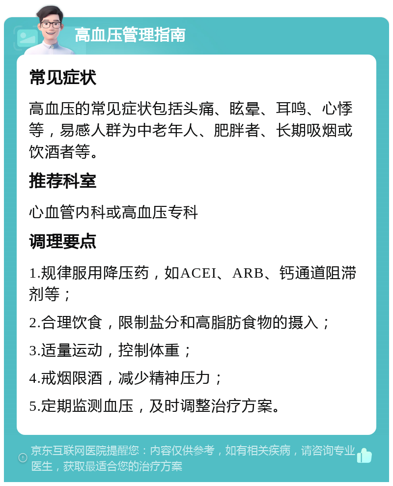 高血压管理指南 常见症状 高血压的常见症状包括头痛、眩晕、耳鸣、心悸等，易感人群为中老年人、肥胖者、长期吸烟或饮酒者等。 推荐科室 心血管内科或高血压专科 调理要点 1.规律服用降压药，如ACEI、ARB、钙通道阻滞剂等； 2.合理饮食，限制盐分和高脂肪食物的摄入； 3.适量运动，控制体重； 4.戒烟限酒，减少精神压力； 5.定期监测血压，及时调整治疗方案。