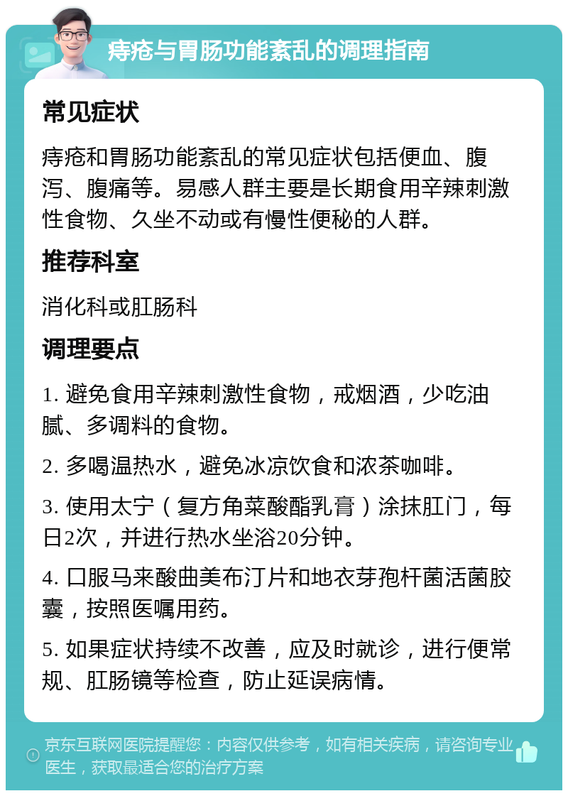 痔疮与胃肠功能紊乱的调理指南 常见症状 痔疮和胃肠功能紊乱的常见症状包括便血、腹泻、腹痛等。易感人群主要是长期食用辛辣刺激性食物、久坐不动或有慢性便秘的人群。 推荐科室 消化科或肛肠科 调理要点 1. 避免食用辛辣刺激性食物，戒烟酒，少吃油腻、多调料的食物。 2. 多喝温热水，避免冰凉饮食和浓茶咖啡。 3. 使用太宁（复方角菜酸酯乳膏）涂抹肛门，每日2次，并进行热水坐浴20分钟。 4. 口服马来酸曲美布汀片和地衣芽孢杆菌活菌胶囊，按照医嘱用药。 5. 如果症状持续不改善，应及时就诊，进行便常规、肛肠镜等检查，防止延误病情。