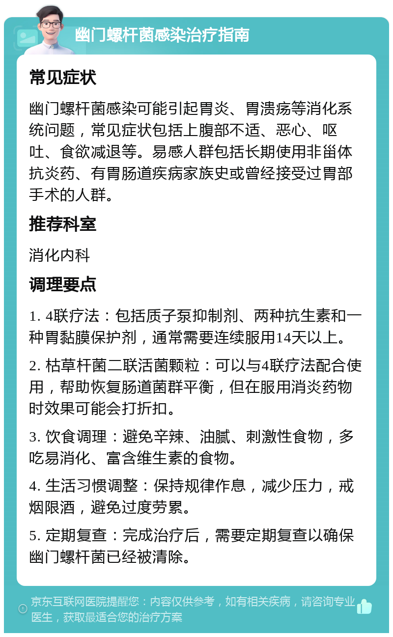 幽门螺杆菌感染治疗指南 常见症状 幽门螺杆菌感染可能引起胃炎、胃溃疡等消化系统问题，常见症状包括上腹部不适、恶心、呕吐、食欲减退等。易感人群包括长期使用非甾体抗炎药、有胃肠道疾病家族史或曾经接受过胃部手术的人群。 推荐科室 消化内科 调理要点 1. 4联疗法：包括质子泵抑制剂、两种抗生素和一种胃黏膜保护剂，通常需要连续服用14天以上。 2. 枯草杆菌二联活菌颗粒：可以与4联疗法配合使用，帮助恢复肠道菌群平衡，但在服用消炎药物时效果可能会打折扣。 3. 饮食调理：避免辛辣、油腻、刺激性食物，多吃易消化、富含维生素的食物。 4. 生活习惯调整：保持规律作息，减少压力，戒烟限酒，避免过度劳累。 5. 定期复查：完成治疗后，需要定期复查以确保幽门螺杆菌已经被清除。