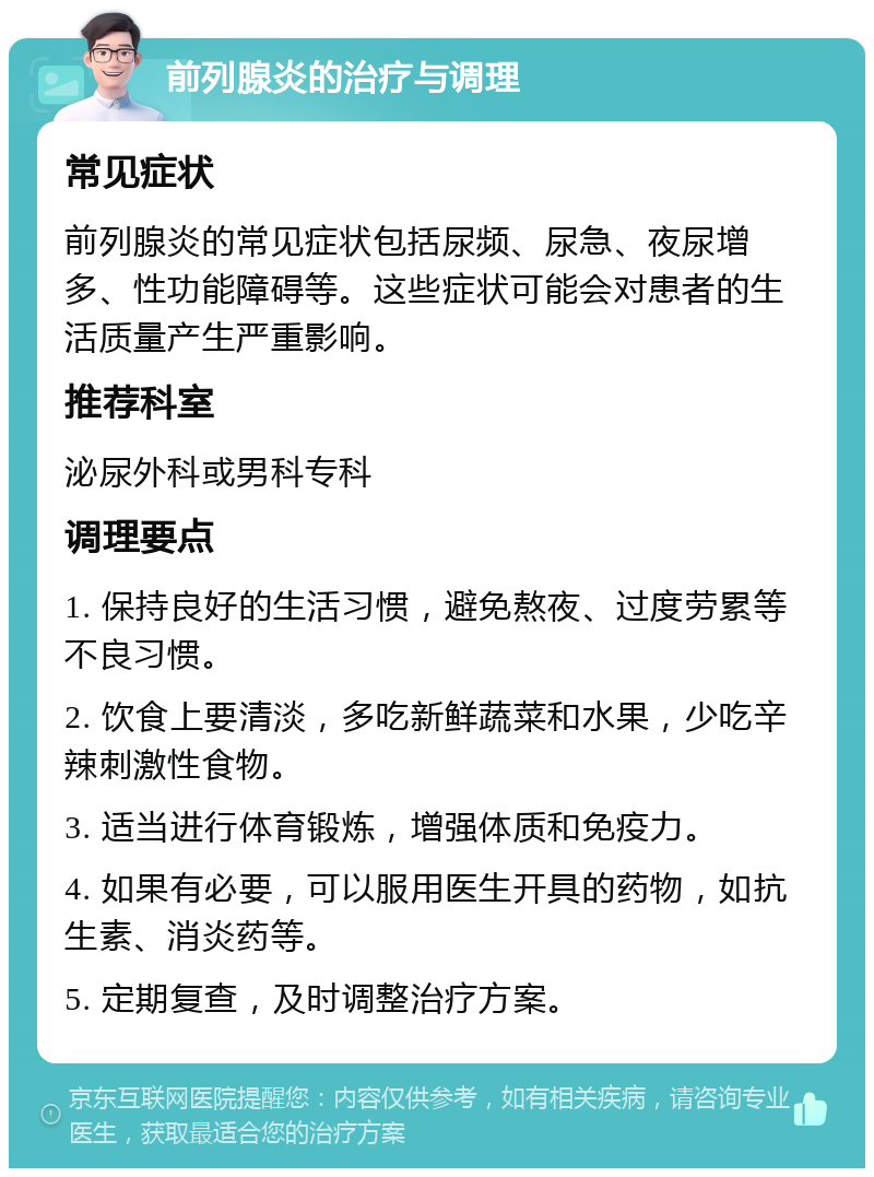 前列腺炎的治疗与调理 常见症状 前列腺炎的常见症状包括尿频、尿急、夜尿增多、性功能障碍等。这些症状可能会对患者的生活质量产生严重影响。 推荐科室 泌尿外科或男科专科 调理要点 1. 保持良好的生活习惯，避免熬夜、过度劳累等不良习惯。 2. 饮食上要清淡，多吃新鲜蔬菜和水果，少吃辛辣刺激性食物。 3. 适当进行体育锻炼，增强体质和免疫力。 4. 如果有必要，可以服用医生开具的药物，如抗生素、消炎药等。 5. 定期复查，及时调整治疗方案。