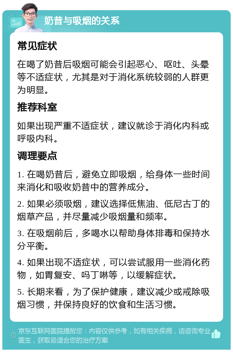 奶昔与吸烟的关系 常见症状 在喝了奶昔后吸烟可能会引起恶心、呕吐、头晕等不适症状，尤其是对于消化系统较弱的人群更为明显。 推荐科室 如果出现严重不适症状，建议就诊于消化内科或呼吸内科。 调理要点 1. 在喝奶昔后，避免立即吸烟，给身体一些时间来消化和吸收奶昔中的营养成分。 2. 如果必须吸烟，建议选择低焦油、低尼古丁的烟草产品，并尽量减少吸烟量和频率。 3. 在吸烟前后，多喝水以帮助身体排毒和保持水分平衡。 4. 如果出现不适症状，可以尝试服用一些消化药物，如胃复安、吗丁啉等，以缓解症状。 5. 长期来看，为了保护健康，建议减少或戒除吸烟习惯，并保持良好的饮食和生活习惯。