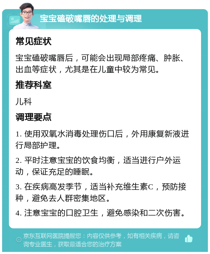 宝宝磕破嘴唇的处理与调理 常见症状 宝宝磕破嘴唇后，可能会出现局部疼痛、肿胀、出血等症状，尤其是在儿童中较为常见。 推荐科室 儿科 调理要点 1. 使用双氧水消毒处理伤口后，外用康复新液进行局部护理。 2. 平时注意宝宝的饮食均衡，适当进行户外运动，保证充足的睡眠。 3. 在疾病高发季节，适当补充维生素C，预防接种，避免去人群密集地区。 4. 注意宝宝的口腔卫生，避免感染和二次伤害。