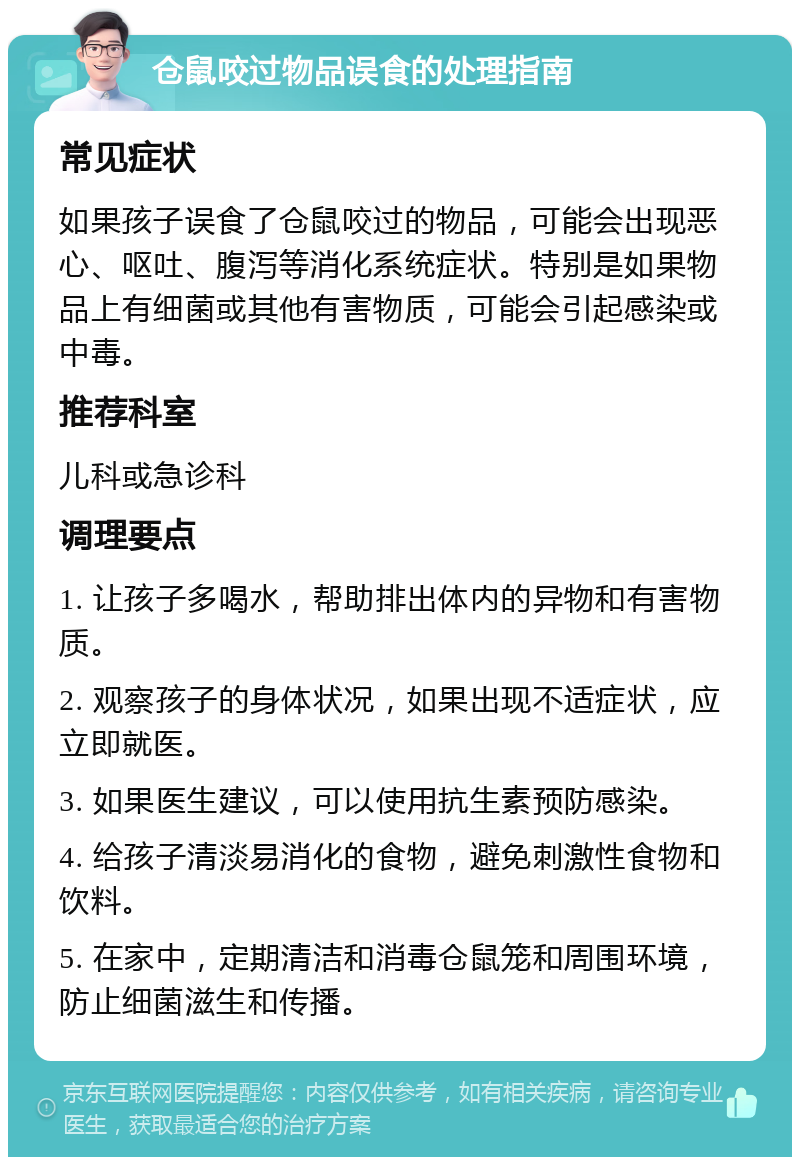 仓鼠咬过物品误食的处理指南 常见症状 如果孩子误食了仓鼠咬过的物品，可能会出现恶心、呕吐、腹泻等消化系统症状。特别是如果物品上有细菌或其他有害物质，可能会引起感染或中毒。 推荐科室 儿科或急诊科 调理要点 1. 让孩子多喝水，帮助排出体内的异物和有害物质。 2. 观察孩子的身体状况，如果出现不适症状，应立即就医。 3. 如果医生建议，可以使用抗生素预防感染。 4. 给孩子清淡易消化的食物，避免刺激性食物和饮料。 5. 在家中，定期清洁和消毒仓鼠笼和周围环境，防止细菌滋生和传播。