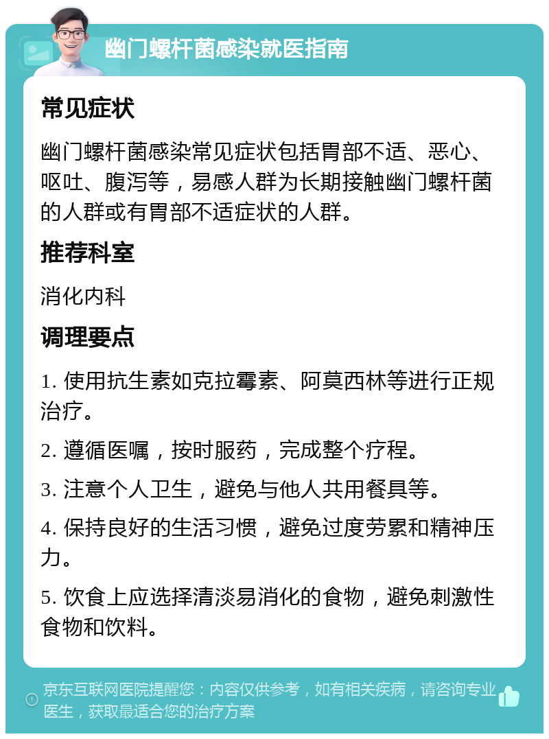 幽门螺杆菌感染就医指南 常见症状 幽门螺杆菌感染常见症状包括胃部不适、恶心、呕吐、腹泻等，易感人群为长期接触幽门螺杆菌的人群或有胃部不适症状的人群。 推荐科室 消化内科 调理要点 1. 使用抗生素如克拉霉素、阿莫西林等进行正规治疗。 2. 遵循医嘱，按时服药，完成整个疗程。 3. 注意个人卫生，避免与他人共用餐具等。 4. 保持良好的生活习惯，避免过度劳累和精神压力。 5. 饮食上应选择清淡易消化的食物，避免刺激性食物和饮料。