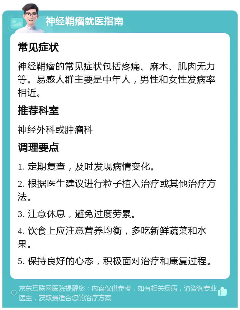 神经鞘瘤就医指南 常见症状 神经鞘瘤的常见症状包括疼痛、麻木、肌肉无力等。易感人群主要是中年人，男性和女性发病率相近。 推荐科室 神经外科或肿瘤科 调理要点 1. 定期复查，及时发现病情变化。 2. 根据医生建议进行粒子植入治疗或其他治疗方法。 3. 注意休息，避免过度劳累。 4. 饮食上应注意营养均衡，多吃新鲜蔬菜和水果。 5. 保持良好的心态，积极面对治疗和康复过程。