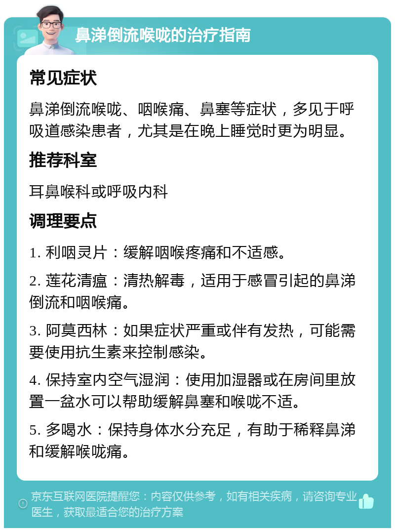 鼻涕倒流喉咙的治疗指南 常见症状 鼻涕倒流喉咙、咽喉痛、鼻塞等症状，多见于呼吸道感染患者，尤其是在晚上睡觉时更为明显。 推荐科室 耳鼻喉科或呼吸内科 调理要点 1. 利咽灵片：缓解咽喉疼痛和不适感。 2. 莲花清瘟：清热解毒，适用于感冒引起的鼻涕倒流和咽喉痛。 3. 阿莫西林：如果症状严重或伴有发热，可能需要使用抗生素来控制感染。 4. 保持室内空气湿润：使用加湿器或在房间里放置一盆水可以帮助缓解鼻塞和喉咙不适。 5. 多喝水：保持身体水分充足，有助于稀释鼻涕和缓解喉咙痛。