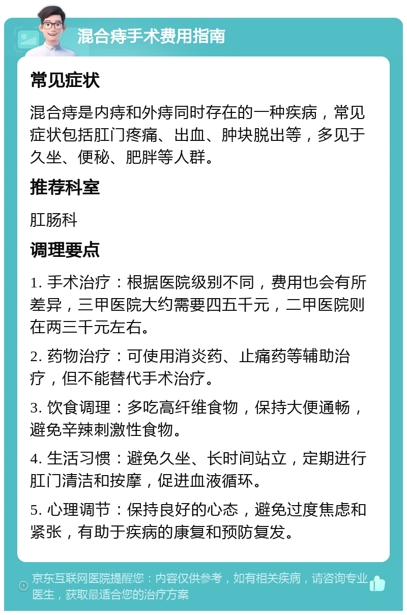 混合痔手术费用指南 常见症状 混合痔是内痔和外痔同时存在的一种疾病，常见症状包括肛门疼痛、出血、肿块脱出等，多见于久坐、便秘、肥胖等人群。 推荐科室 肛肠科 调理要点 1. 手术治疗：根据医院级别不同，费用也会有所差异，三甲医院大约需要四五千元，二甲医院则在两三千元左右。 2. 药物治疗：可使用消炎药、止痛药等辅助治疗，但不能替代手术治疗。 3. 饮食调理：多吃高纤维食物，保持大便通畅，避免辛辣刺激性食物。 4. 生活习惯：避免久坐、长时间站立，定期进行肛门清洁和按摩，促进血液循环。 5. 心理调节：保持良好的心态，避免过度焦虑和紧张，有助于疾病的康复和预防复发。