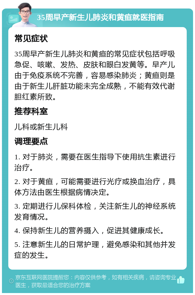 35周早产新生儿肺炎和黄疸就医指南 常见症状 35周早产新生儿肺炎和黄疸的常见症状包括呼吸急促、咳嗽、发热、皮肤和眼白发黄等。早产儿由于免疫系统不完善，容易感染肺炎；黄疸则是由于新生儿肝脏功能未完全成熟，不能有效代谢胆红素所致。 推荐科室 儿科或新生儿科 调理要点 1. 对于肺炎，需要在医生指导下使用抗生素进行治疗。 2. 对于黄疸，可能需要进行光疗或换血治疗，具体方法由医生根据病情决定。 3. 定期进行儿保科体检，关注新生儿的神经系统发育情况。 4. 保持新生儿的营养摄入，促进其健康成长。 5. 注意新生儿的日常护理，避免感染和其他并发症的发生。