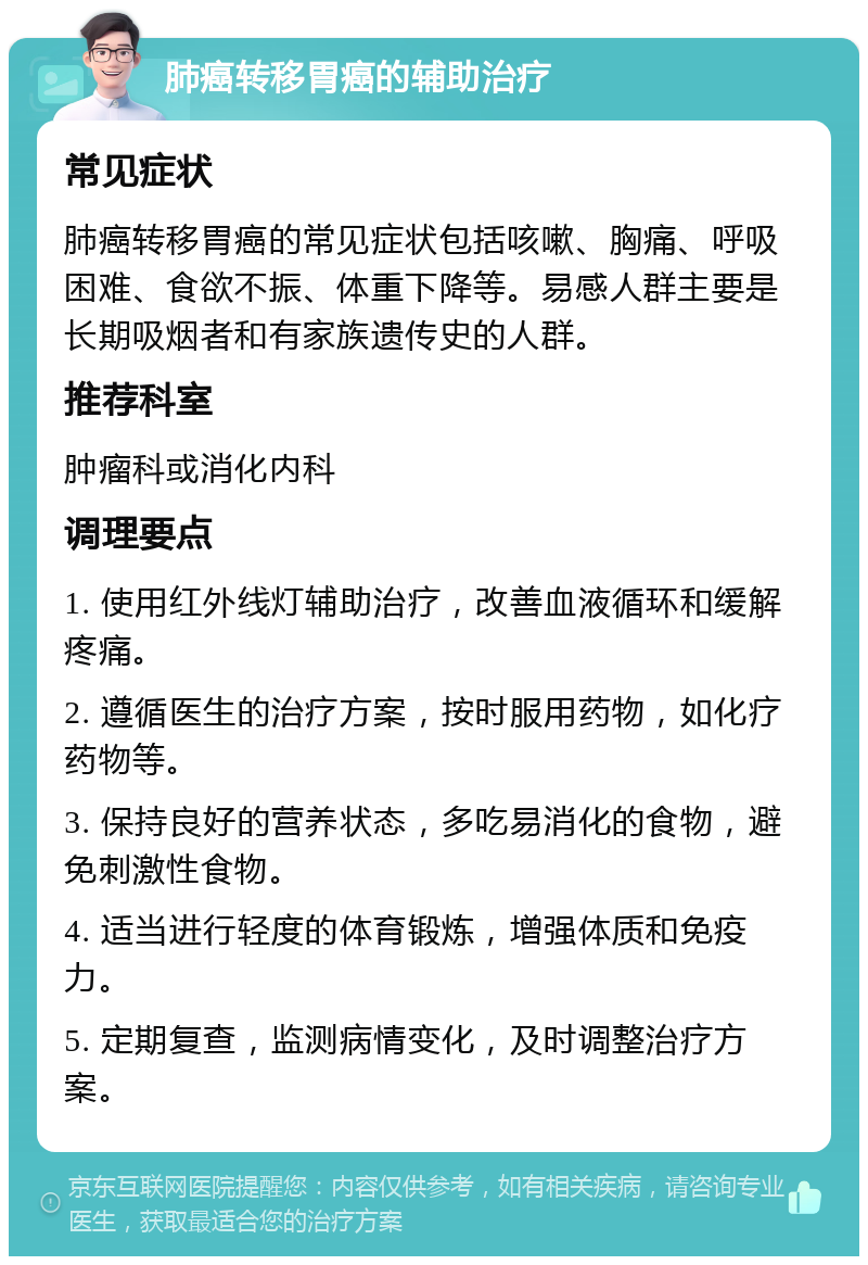 肺癌转移胃癌的辅助治疗 常见症状 肺癌转移胃癌的常见症状包括咳嗽、胸痛、呼吸困难、食欲不振、体重下降等。易感人群主要是长期吸烟者和有家族遗传史的人群。 推荐科室 肿瘤科或消化内科 调理要点 1. 使用红外线灯辅助治疗，改善血液循环和缓解疼痛。 2. 遵循医生的治疗方案，按时服用药物，如化疗药物等。 3. 保持良好的营养状态，多吃易消化的食物，避免刺激性食物。 4. 适当进行轻度的体育锻炼，增强体质和免疫力。 5. 定期复查，监测病情变化，及时调整治疗方案。