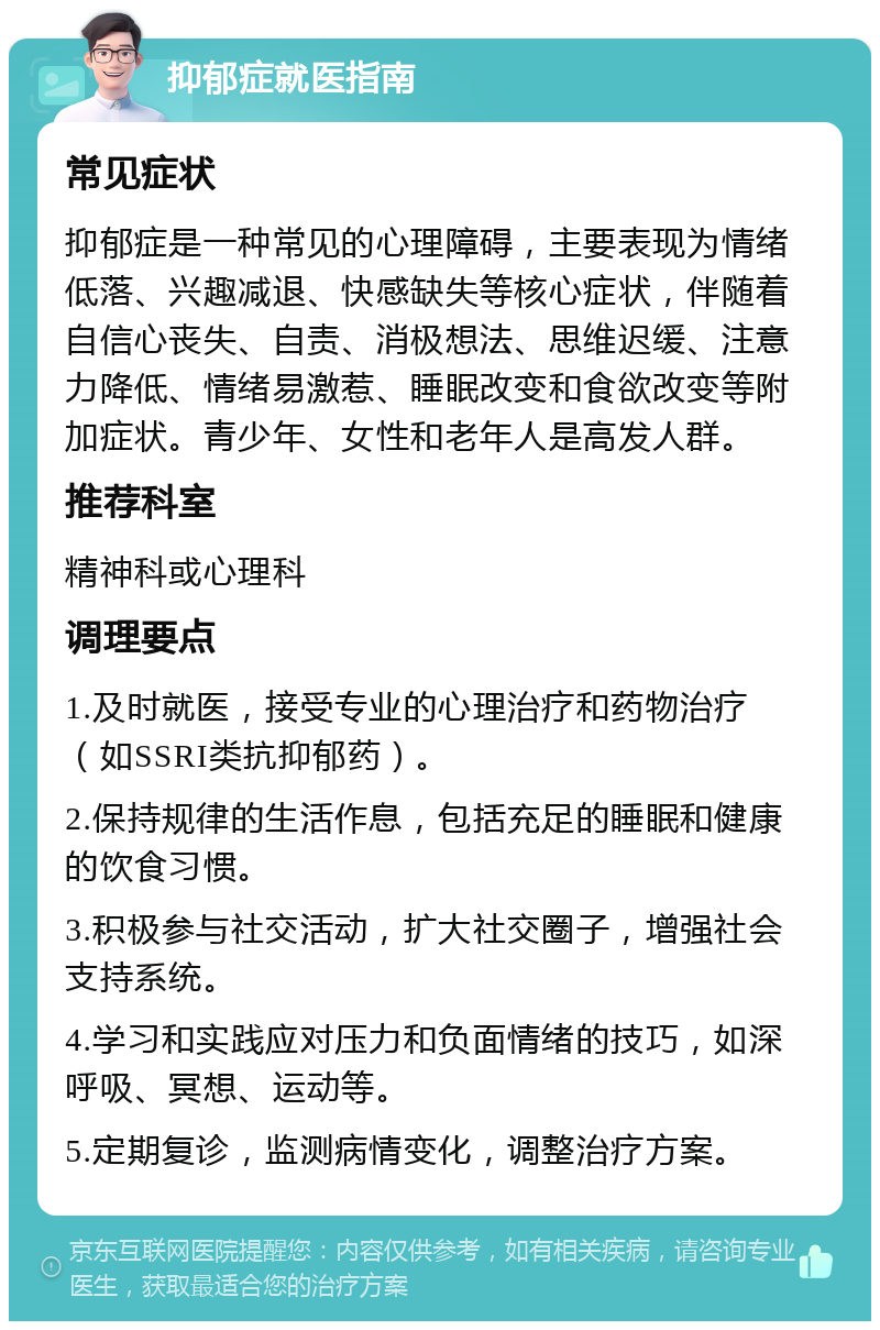 抑郁症就医指南 常见症状 抑郁症是一种常见的心理障碍，主要表现为情绪低落、兴趣减退、快感缺失等核心症状，伴随着自信心丧失、自责、消极想法、思维迟缓、注意力降低、情绪易激惹、睡眠改变和食欲改变等附加症状。青少年、女性和老年人是高发人群。 推荐科室 精神科或心理科 调理要点 1.及时就医，接受专业的心理治疗和药物治疗（如SSRI类抗抑郁药）。 2.保持规律的生活作息，包括充足的睡眠和健康的饮食习惯。 3.积极参与社交活动，扩大社交圈子，增强社会支持系统。 4.学习和实践应对压力和负面情绪的技巧，如深呼吸、冥想、运动等。 5.定期复诊，监测病情变化，调整治疗方案。