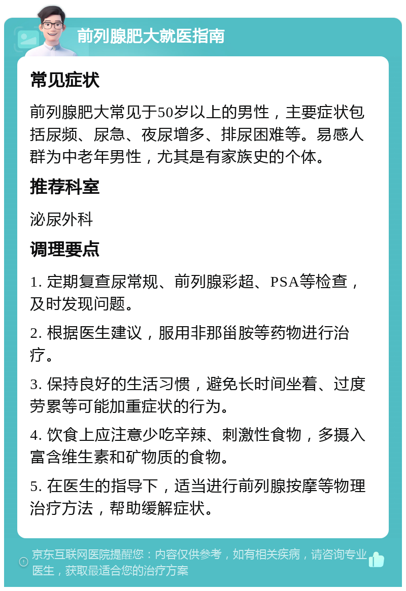 前列腺肥大就医指南 常见症状 前列腺肥大常见于50岁以上的男性，主要症状包括尿频、尿急、夜尿增多、排尿困难等。易感人群为中老年男性，尤其是有家族史的个体。 推荐科室 泌尿外科 调理要点 1. 定期复查尿常规、前列腺彩超、PSA等检查，及时发现问题。 2. 根据医生建议，服用非那甾胺等药物进行治疗。 3. 保持良好的生活习惯，避免长时间坐着、过度劳累等可能加重症状的行为。 4. 饮食上应注意少吃辛辣、刺激性食物，多摄入富含维生素和矿物质的食物。 5. 在医生的指导下，适当进行前列腺按摩等物理治疗方法，帮助缓解症状。