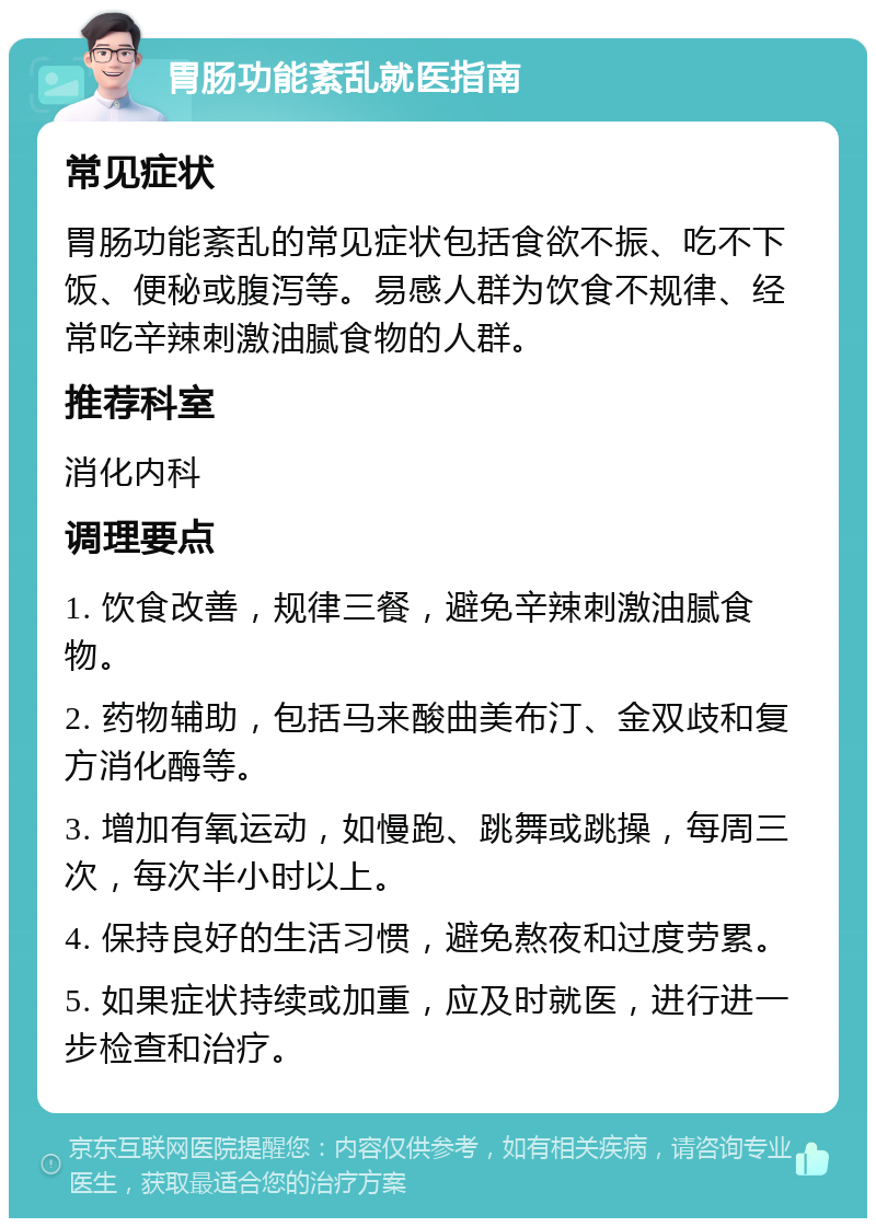 胃肠功能紊乱就医指南 常见症状 胃肠功能紊乱的常见症状包括食欲不振、吃不下饭、便秘或腹泻等。易感人群为饮食不规律、经常吃辛辣刺激油腻食物的人群。 推荐科室 消化内科 调理要点 1. 饮食改善，规律三餐，避免辛辣刺激油腻食物。 2. 药物辅助，包括马来酸曲美布汀、金双歧和复方消化酶等。 3. 增加有氧运动，如慢跑、跳舞或跳操，每周三次，每次半小时以上。 4. 保持良好的生活习惯，避免熬夜和过度劳累。 5. 如果症状持续或加重，应及时就医，进行进一步检查和治疗。