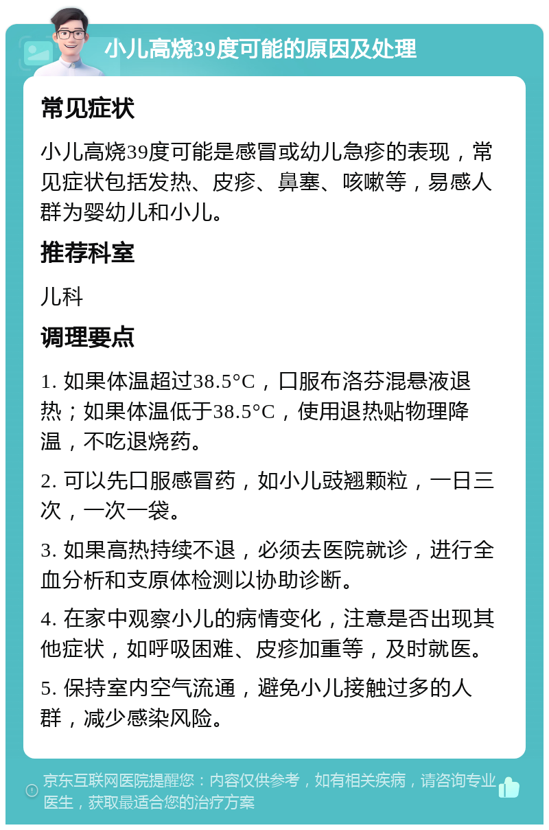 小儿高烧39度可能的原因及处理 常见症状 小儿高烧39度可能是感冒或幼儿急疹的表现，常见症状包括发热、皮疹、鼻塞、咳嗽等，易感人群为婴幼儿和小儿。 推荐科室 儿科 调理要点 1. 如果体温超过38.5°C，口服布洛芬混悬液退热；如果体温低于38.5°C，使用退热贴物理降温，不吃退烧药。 2. 可以先口服感冒药，如小儿豉翘颗粒，一日三次，一次一袋。 3. 如果高热持续不退，必须去医院就诊，进行全血分析和支原体检测以协助诊断。 4. 在家中观察小儿的病情变化，注意是否出现其他症状，如呼吸困难、皮疹加重等，及时就医。 5. 保持室内空气流通，避免小儿接触过多的人群，减少感染风险。