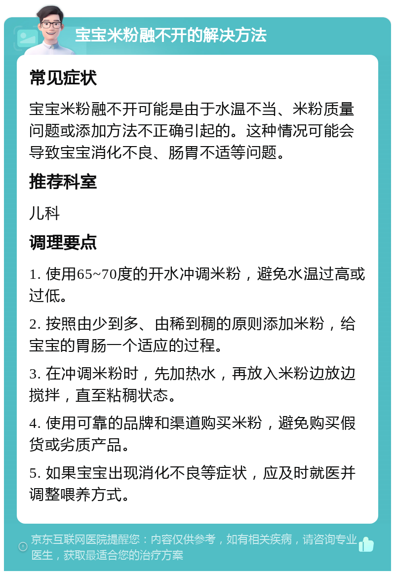 宝宝米粉融不开的解决方法 常见症状 宝宝米粉融不开可能是由于水温不当、米粉质量问题或添加方法不正确引起的。这种情况可能会导致宝宝消化不良、肠胃不适等问题。 推荐科室 儿科 调理要点 1. 使用65~70度的开水冲调米粉，避免水温过高或过低。 2. 按照由少到多、由稀到稠的原则添加米粉，给宝宝的胃肠一个适应的过程。 3. 在冲调米粉时，先加热水，再放入米粉边放边搅拌，直至粘稠状态。 4. 使用可靠的品牌和渠道购买米粉，避免购买假货或劣质产品。 5. 如果宝宝出现消化不良等症状，应及时就医并调整喂养方式。