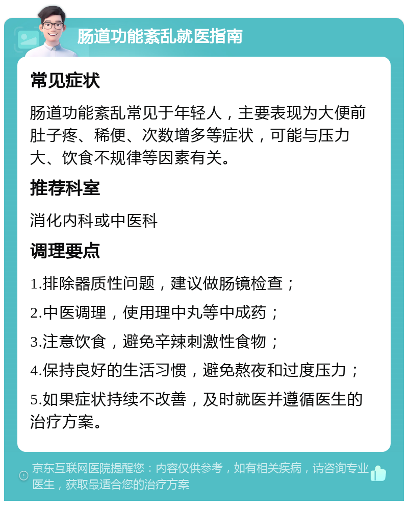 肠道功能紊乱就医指南 常见症状 肠道功能紊乱常见于年轻人，主要表现为大便前肚子疼、稀便、次数增多等症状，可能与压力大、饮食不规律等因素有关。 推荐科室 消化内科或中医科 调理要点 1.排除器质性问题，建议做肠镜检查； 2.中医调理，使用理中丸等中成药； 3.注意饮食，避免辛辣刺激性食物； 4.保持良好的生活习惯，避免熬夜和过度压力； 5.如果症状持续不改善，及时就医并遵循医生的治疗方案。