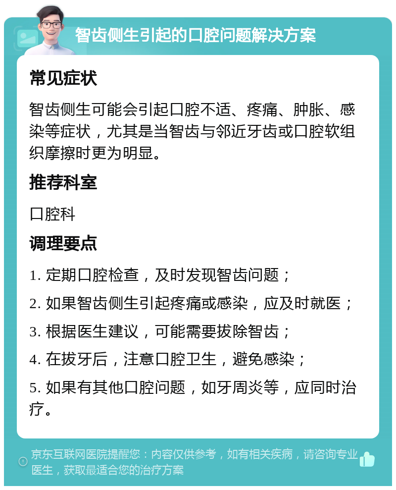 智齿侧生引起的口腔问题解决方案 常见症状 智齿侧生可能会引起口腔不适、疼痛、肿胀、感染等症状，尤其是当智齿与邻近牙齿或口腔软组织摩擦时更为明显。 推荐科室 口腔科 调理要点 1. 定期口腔检查，及时发现智齿问题； 2. 如果智齿侧生引起疼痛或感染，应及时就医； 3. 根据医生建议，可能需要拔除智齿； 4. 在拔牙后，注意口腔卫生，避免感染； 5. 如果有其他口腔问题，如牙周炎等，应同时治疗。