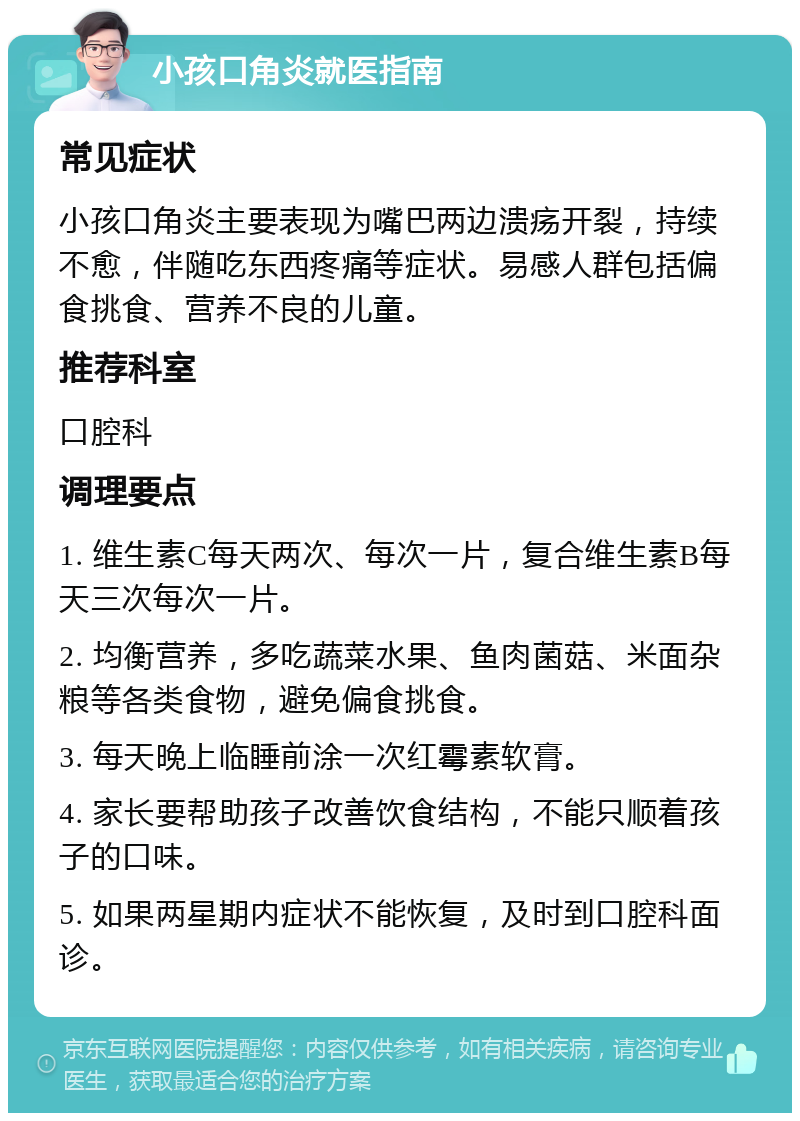 小孩口角炎就医指南 常见症状 小孩口角炎主要表现为嘴巴两边溃疡开裂，持续不愈，伴随吃东西疼痛等症状。易感人群包括偏食挑食、营养不良的儿童。 推荐科室 口腔科 调理要点 1. 维生素C每天两次、每次一片，复合维生素B每天三次每次一片。 2. 均衡营养，多吃蔬菜水果、鱼肉菌菇、米面杂粮等各类食物，避免偏食挑食。 3. 每天晚上临睡前涂一次红霉素软膏。 4. 家长要帮助孩子改善饮食结构，不能只顺着孩子的口味。 5. 如果两星期内症状不能恢复，及时到口腔科面诊。