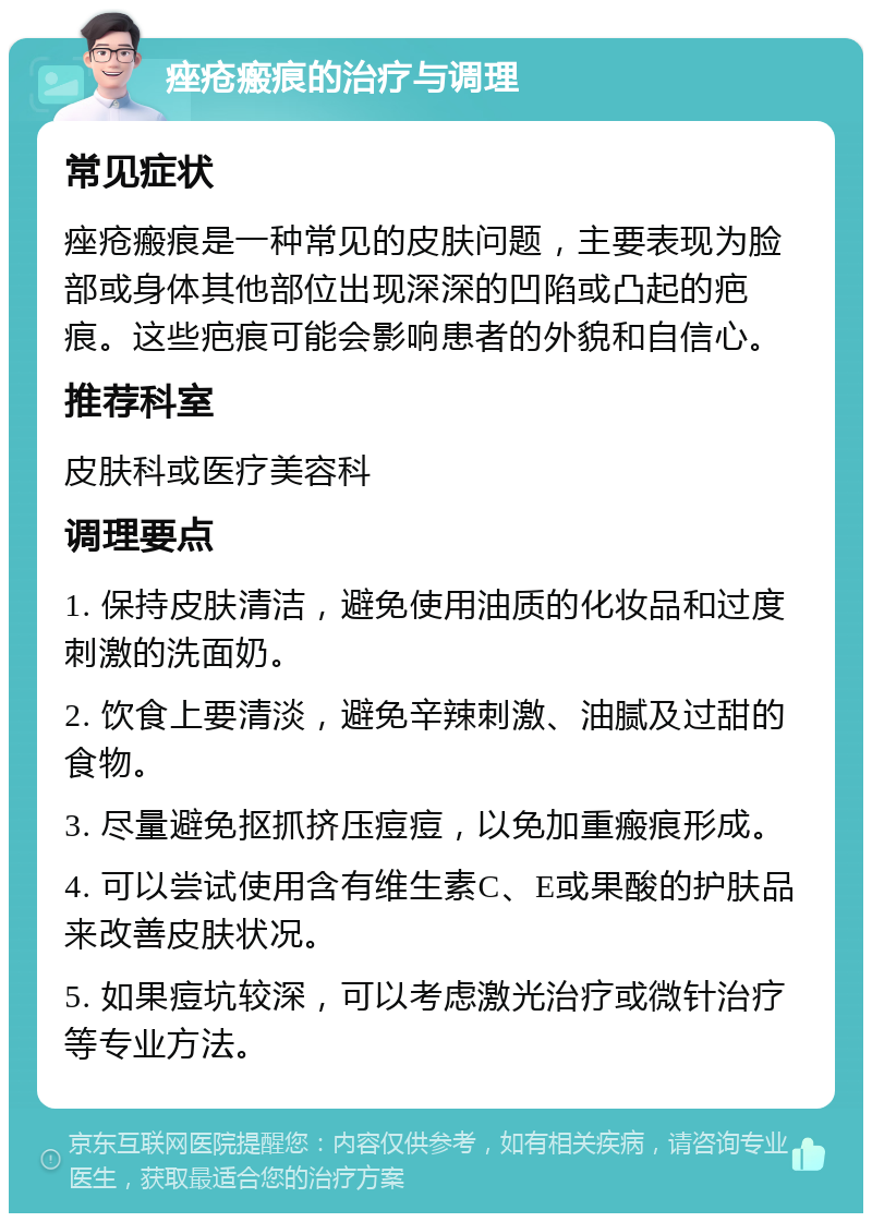 痤疮瘢痕的治疗与调理 常见症状 痤疮瘢痕是一种常见的皮肤问题，主要表现为脸部或身体其他部位出现深深的凹陷或凸起的疤痕。这些疤痕可能会影响患者的外貌和自信心。 推荐科室 皮肤科或医疗美容科 调理要点 1. 保持皮肤清洁，避免使用油质的化妆品和过度刺激的洗面奶。 2. 饮食上要清淡，避免辛辣刺激、油腻及过甜的食物。 3. 尽量避免抠抓挤压痘痘，以免加重瘢痕形成。 4. 可以尝试使用含有维生素C、E或果酸的护肤品来改善皮肤状况。 5. 如果痘坑较深，可以考虑激光治疗或微针治疗等专业方法。