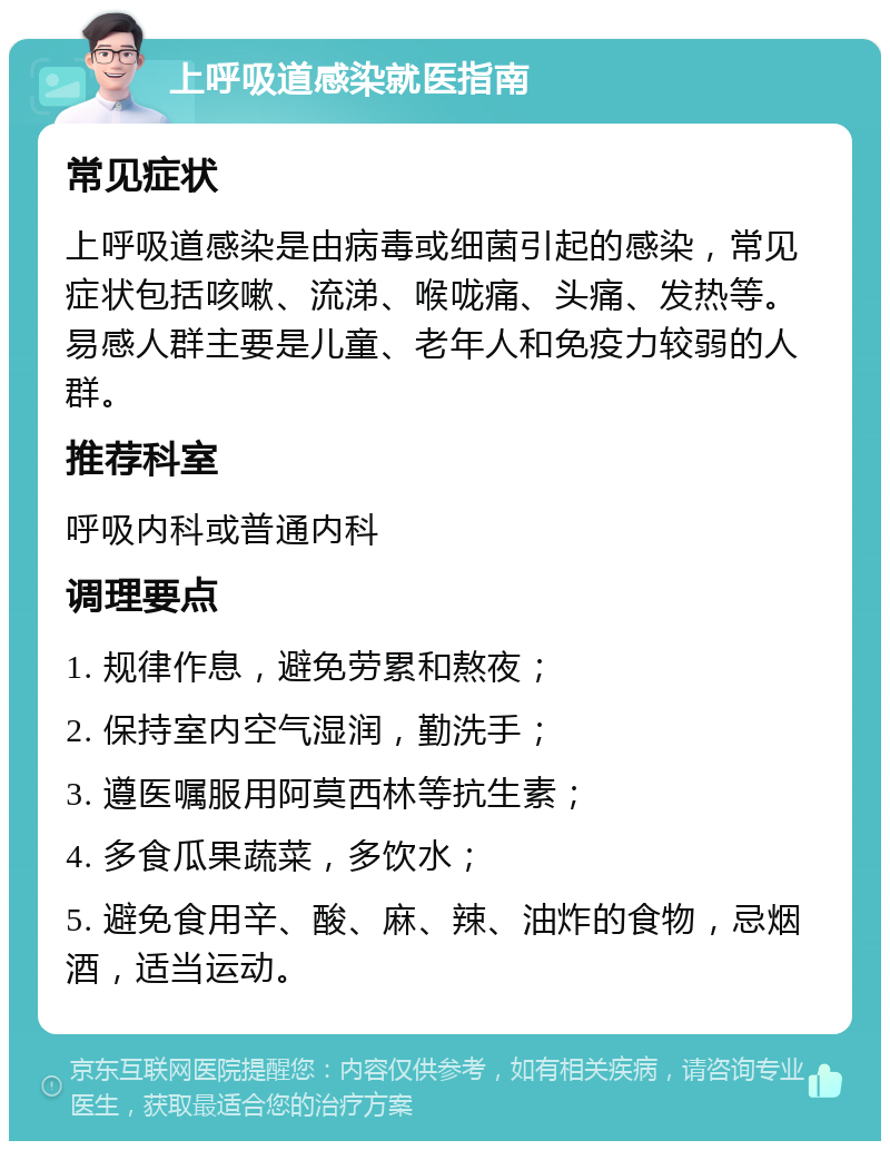 上呼吸道感染就医指南 常见症状 上呼吸道感染是由病毒或细菌引起的感染，常见症状包括咳嗽、流涕、喉咙痛、头痛、发热等。易感人群主要是儿童、老年人和免疫力较弱的人群。 推荐科室 呼吸内科或普通内科 调理要点 1. 规律作息，避免劳累和熬夜； 2. 保持室内空气湿润，勤洗手； 3. 遵医嘱服用阿莫西林等抗生素； 4. 多食瓜果蔬菜，多饮水； 5. 避免食用辛、酸、麻、辣、油炸的食物，忌烟酒，适当运动。