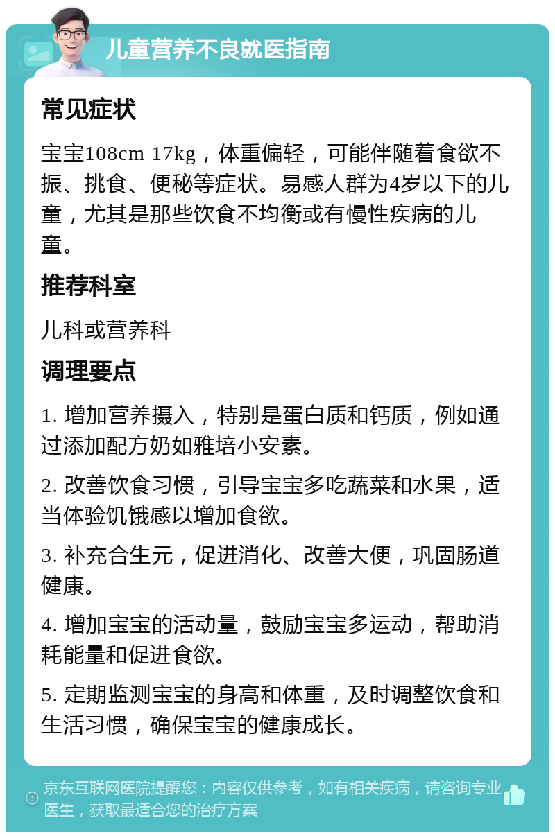 儿童营养不良就医指南 常见症状 宝宝108cm 17kg，体重偏轻，可能伴随着食欲不振、挑食、便秘等症状。易感人群为4岁以下的儿童，尤其是那些饮食不均衡或有慢性疾病的儿童。 推荐科室 儿科或营养科 调理要点 1. 增加营养摄入，特别是蛋白质和钙质，例如通过添加配方奶如雅培小安素。 2. 改善饮食习惯，引导宝宝多吃蔬菜和水果，适当体验饥饿感以增加食欲。 3. 补充合生元，促进消化、改善大便，巩固肠道健康。 4. 增加宝宝的活动量，鼓励宝宝多运动，帮助消耗能量和促进食欲。 5. 定期监测宝宝的身高和体重，及时调整饮食和生活习惯，确保宝宝的健康成长。