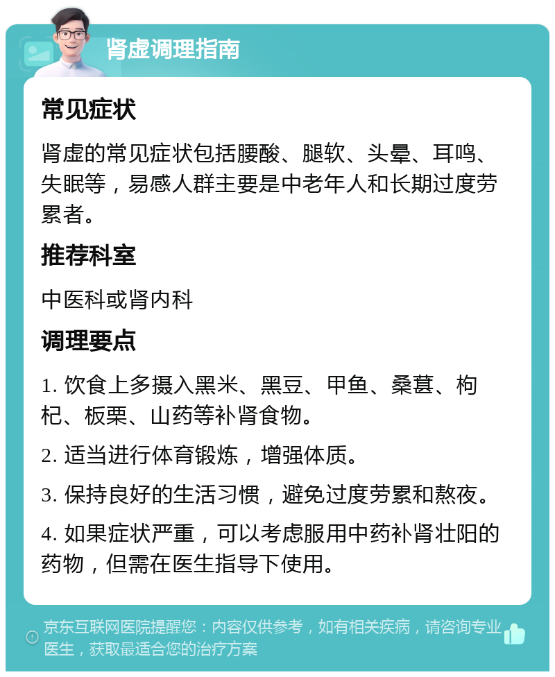 肾虚调理指南 常见症状 肾虚的常见症状包括腰酸、腿软、头晕、耳鸣、失眠等，易感人群主要是中老年人和长期过度劳累者。 推荐科室 中医科或肾内科 调理要点 1. 饮食上多摄入黑米、黑豆、甲鱼、桑葚、枸杞、板栗、山药等补肾食物。 2. 适当进行体育锻炼，增强体质。 3. 保持良好的生活习惯，避免过度劳累和熬夜。 4. 如果症状严重，可以考虑服用中药补肾壮阳的药物，但需在医生指导下使用。