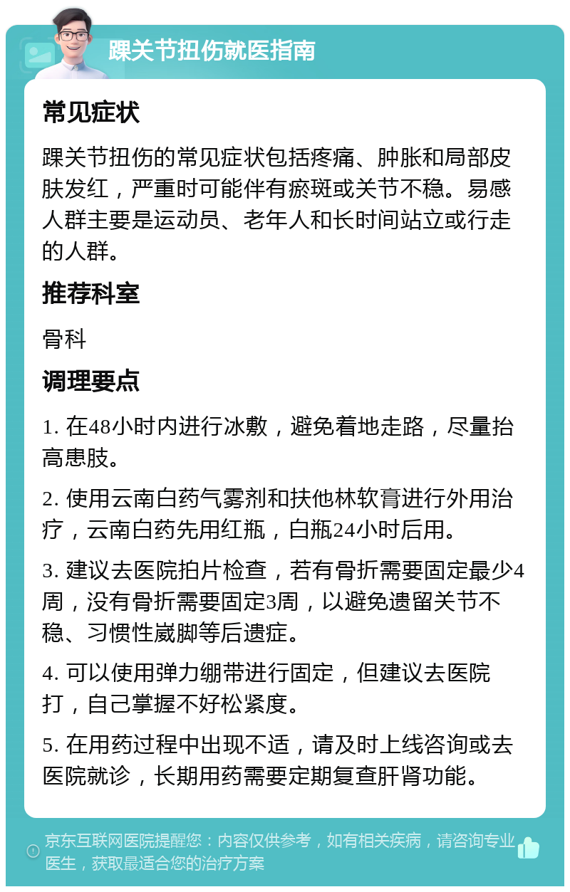 踝关节扭伤就医指南 常见症状 踝关节扭伤的常见症状包括疼痛、肿胀和局部皮肤发红，严重时可能伴有瘀斑或关节不稳。易感人群主要是运动员、老年人和长时间站立或行走的人群。 推荐科室 骨科 调理要点 1. 在48小时内进行冰敷，避免着地走路，尽量抬高患肢。 2. 使用云南白药气雾剂和扶他林软膏进行外用治疗，云南白药先用红瓶，白瓶24小时后用。 3. 建议去医院拍片检查，若有骨折需要固定最少4周，没有骨折需要固定3周，以避免遗留关节不稳、习惯性崴脚等后遗症。 4. 可以使用弹力绷带进行固定，但建议去医院打，自己掌握不好松紧度。 5. 在用药过程中出现不适，请及时上线咨询或去医院就诊，长期用药需要定期复查肝肾功能。