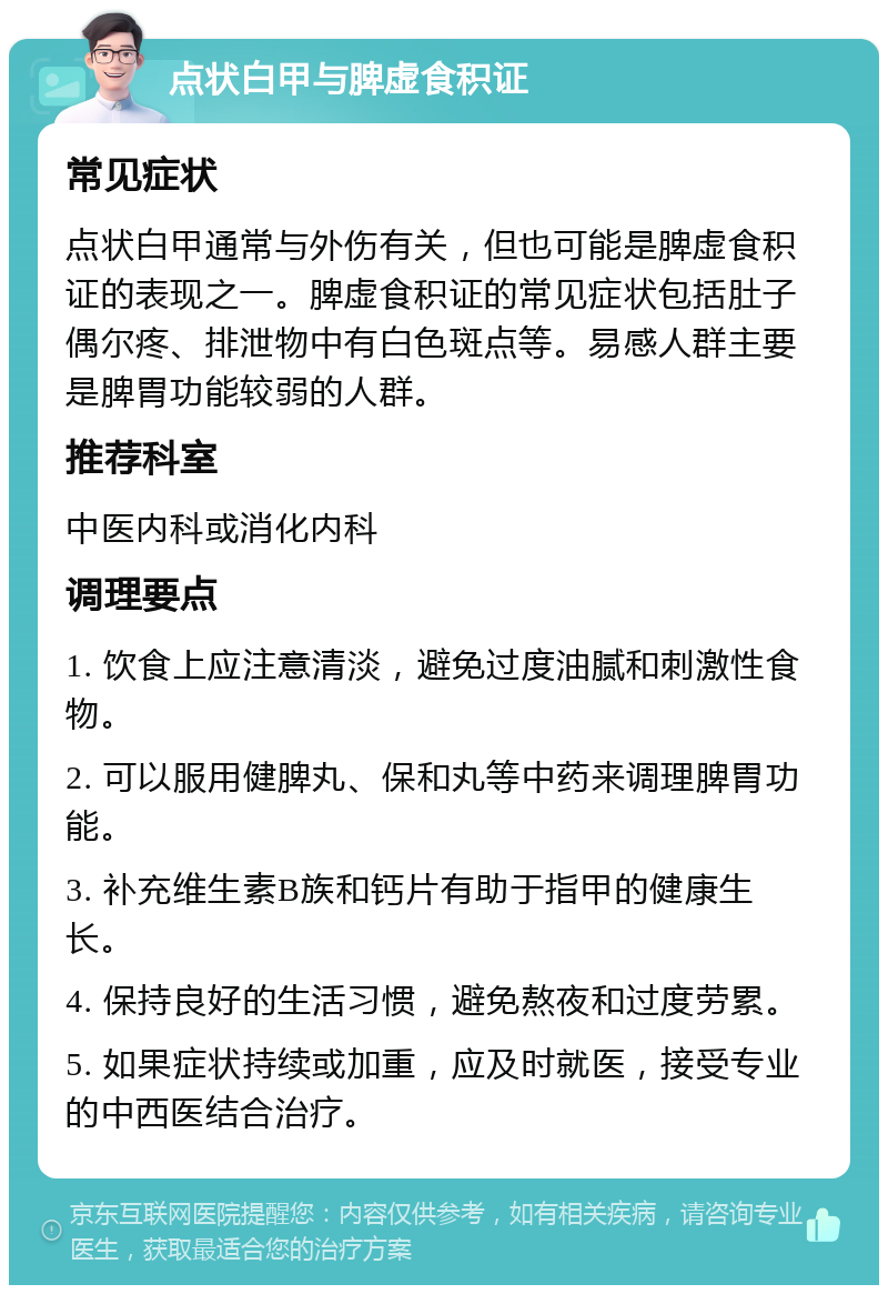 点状白甲与脾虚食积证 常见症状 点状白甲通常与外伤有关，但也可能是脾虚食积证的表现之一。脾虚食积证的常见症状包括肚子偶尔疼、排泄物中有白色斑点等。易感人群主要是脾胃功能较弱的人群。 推荐科室 中医内科或消化内科 调理要点 1. 饮食上应注意清淡，避免过度油腻和刺激性食物。 2. 可以服用健脾丸、保和丸等中药来调理脾胃功能。 3. 补充维生素B族和钙片有助于指甲的健康生长。 4. 保持良好的生活习惯，避免熬夜和过度劳累。 5. 如果症状持续或加重，应及时就医，接受专业的中西医结合治疗。