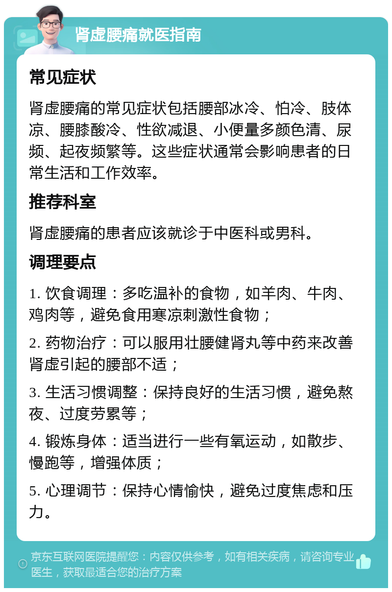 肾虚腰痛就医指南 常见症状 肾虚腰痛的常见症状包括腰部冰冷、怕冷、肢体凉、腰膝酸冷、性欲减退、小便量多颜色清、尿频、起夜频繁等。这些症状通常会影响患者的日常生活和工作效率。 推荐科室 肾虚腰痛的患者应该就诊于中医科或男科。 调理要点 1. 饮食调理：多吃温补的食物，如羊肉、牛肉、鸡肉等，避免食用寒凉刺激性食物； 2. 药物治疗：可以服用壮腰健肾丸等中药来改善肾虚引起的腰部不适； 3. 生活习惯调整：保持良好的生活习惯，避免熬夜、过度劳累等； 4. 锻炼身体：适当进行一些有氧运动，如散步、慢跑等，增强体质； 5. 心理调节：保持心情愉快，避免过度焦虑和压力。