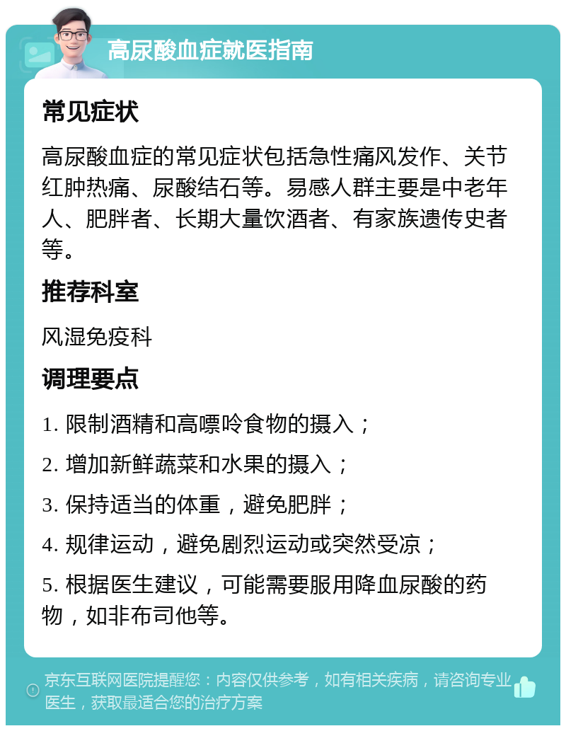 高尿酸血症就医指南 常见症状 高尿酸血症的常见症状包括急性痛风发作、关节红肿热痛、尿酸结石等。易感人群主要是中老年人、肥胖者、长期大量饮酒者、有家族遗传史者等。 推荐科室 风湿免疫科 调理要点 1. 限制酒精和高嘌呤食物的摄入； 2. 增加新鲜蔬菜和水果的摄入； 3. 保持适当的体重，避免肥胖； 4. 规律运动，避免剧烈运动或突然受凉； 5. 根据医生建议，可能需要服用降血尿酸的药物，如非布司他等。