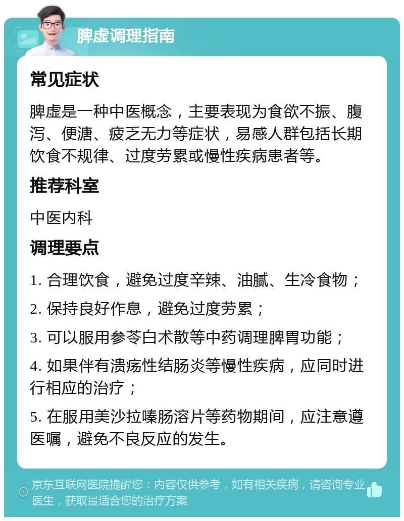 脾虚调理指南 常见症状 脾虚是一种中医概念，主要表现为食欲不振、腹泻、便溏、疲乏无力等症状，易感人群包括长期饮食不规律、过度劳累或慢性疾病患者等。 推荐科室 中医内科 调理要点 1. 合理饮食，避免过度辛辣、油腻、生冷食物； 2. 保持良好作息，避免过度劳累； 3. 可以服用参苓白术散等中药调理脾胃功能； 4. 如果伴有溃疡性结肠炎等慢性疾病，应同时进行相应的治疗； 5. 在服用美沙拉嗪肠溶片等药物期间，应注意遵医嘱，避免不良反应的发生。