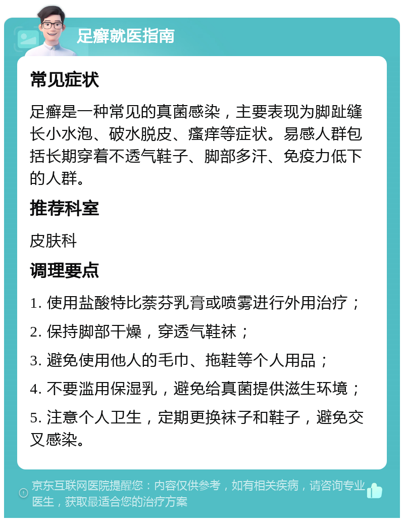 足癣就医指南 常见症状 足癣是一种常见的真菌感染，主要表现为脚趾缝长小水泡、破水脱皮、瘙痒等症状。易感人群包括长期穿着不透气鞋子、脚部多汗、免疫力低下的人群。 推荐科室 皮肤科 调理要点 1. 使用盐酸特比萘芬乳膏或喷雾进行外用治疗； 2. 保持脚部干燥，穿透气鞋袜； 3. 避免使用他人的毛巾、拖鞋等个人用品； 4. 不要滥用保湿乳，避免给真菌提供滋生环境； 5. 注意个人卫生，定期更换袜子和鞋子，避免交叉感染。