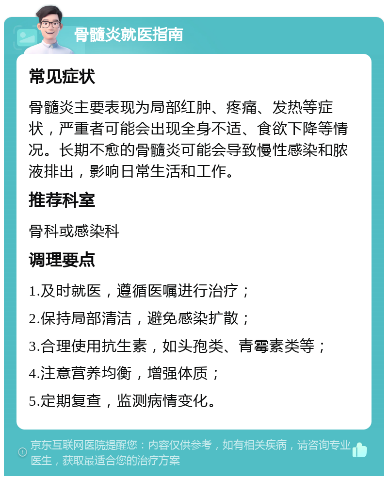 骨髓炎就医指南 常见症状 骨髓炎主要表现为局部红肿、疼痛、发热等症状，严重者可能会出现全身不适、食欲下降等情况。长期不愈的骨髓炎可能会导致慢性感染和脓液排出，影响日常生活和工作。 推荐科室 骨科或感染科 调理要点 1.及时就医，遵循医嘱进行治疗； 2.保持局部清洁，避免感染扩散； 3.合理使用抗生素，如头孢类、青霉素类等； 4.注意营养均衡，增强体质； 5.定期复查，监测病情变化。