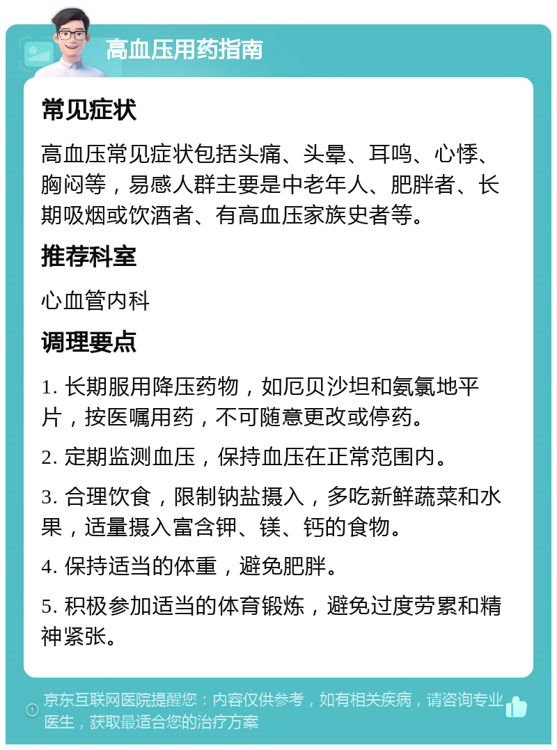 高血压用药指南 常见症状 高血压常见症状包括头痛、头晕、耳鸣、心悸、胸闷等，易感人群主要是中老年人、肥胖者、长期吸烟或饮酒者、有高血压家族史者等。 推荐科室 心血管内科 调理要点 1. 长期服用降压药物，如厄贝沙坦和氨氯地平片，按医嘱用药，不可随意更改或停药。 2. 定期监测血压，保持血压在正常范围内。 3. 合理饮食，限制钠盐摄入，多吃新鲜蔬菜和水果，适量摄入富含钾、镁、钙的食物。 4. 保持适当的体重，避免肥胖。 5. 积极参加适当的体育锻炼，避免过度劳累和精神紧张。