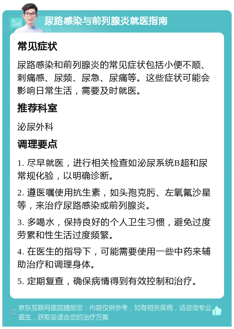 尿路感染与前列腺炎就医指南 常见症状 尿路感染和前列腺炎的常见症状包括小便不顺、刺痛感、尿频、尿急、尿痛等。这些症状可能会影响日常生活，需要及时就医。 推荐科室 泌尿外科 调理要点 1. 尽早就医，进行相关检查如泌尿系统B超和尿常规化验，以明确诊断。 2. 遵医嘱使用抗生素，如头孢克肟、左氧氟沙星等，来治疗尿路感染或前列腺炎。 3. 多喝水，保持良好的个人卫生习惯，避免过度劳累和性生活过度频繁。 4. 在医生的指导下，可能需要使用一些中药来辅助治疗和调理身体。 5. 定期复查，确保病情得到有效控制和治疗。