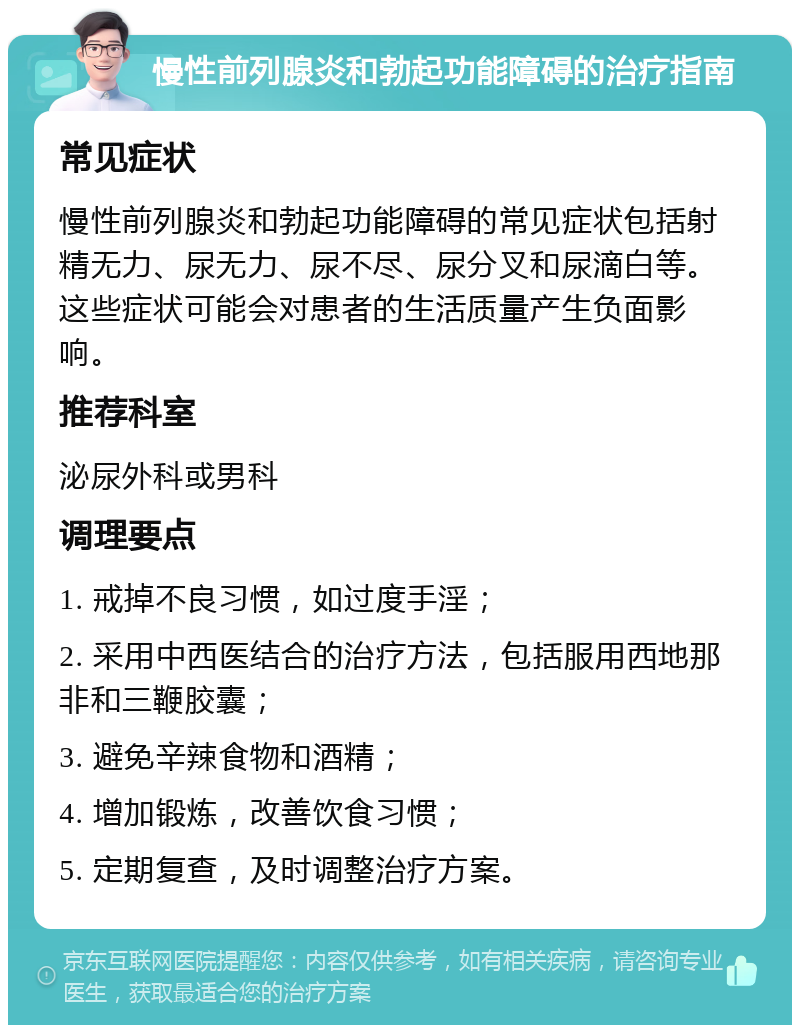 慢性前列腺炎和勃起功能障碍的治疗指南 常见症状 慢性前列腺炎和勃起功能障碍的常见症状包括射精无力、尿无力、尿不尽、尿分叉和尿滴白等。这些症状可能会对患者的生活质量产生负面影响。 推荐科室 泌尿外科或男科 调理要点 1. 戒掉不良习惯，如过度手淫； 2. 采用中西医结合的治疗方法，包括服用西地那非和三鞭胶囊； 3. 避免辛辣食物和酒精； 4. 增加锻炼，改善饮食习惯； 5. 定期复查，及时调整治疗方案。