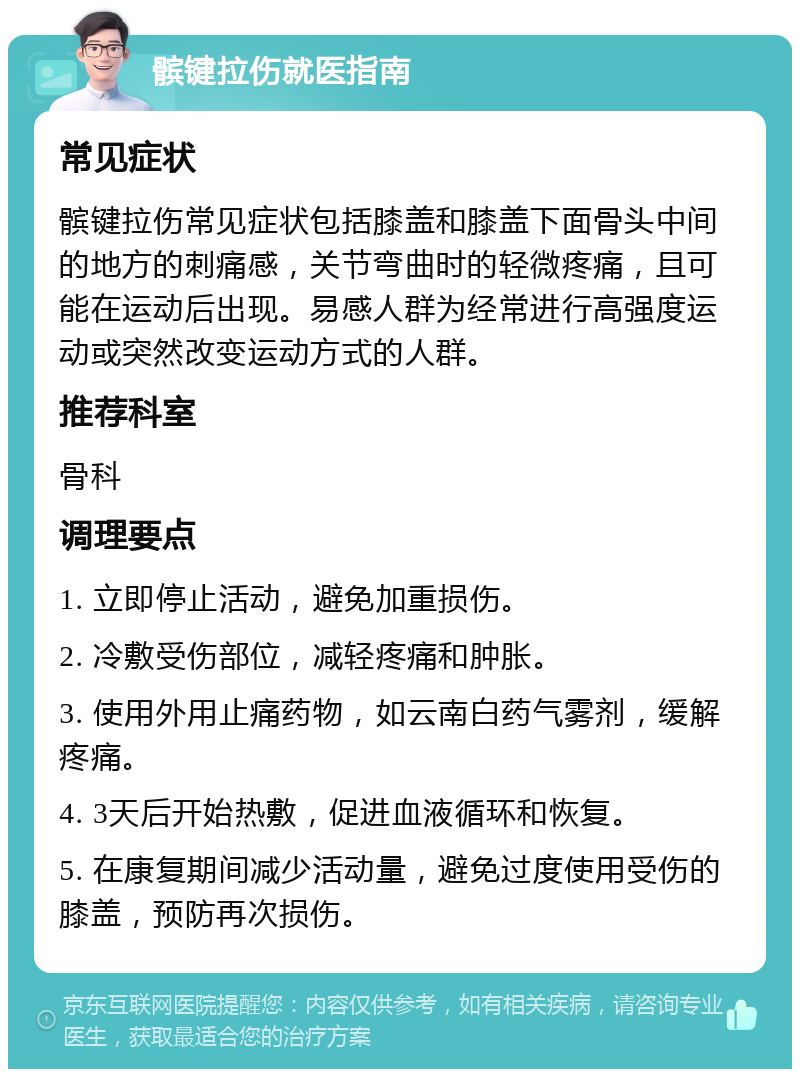 髌键拉伤就医指南 常见症状 髌键拉伤常见症状包括膝盖和膝盖下面骨头中间的地方的刺痛感，关节弯曲时的轻微疼痛，且可能在运动后出现。易感人群为经常进行高强度运动或突然改变运动方式的人群。 推荐科室 骨科 调理要点 1. 立即停止活动，避免加重损伤。 2. 冷敷受伤部位，减轻疼痛和肿胀。 3. 使用外用止痛药物，如云南白药气雾剂，缓解疼痛。 4. 3天后开始热敷，促进血液循环和恢复。 5. 在康复期间减少活动量，避免过度使用受伤的膝盖，预防再次损伤。