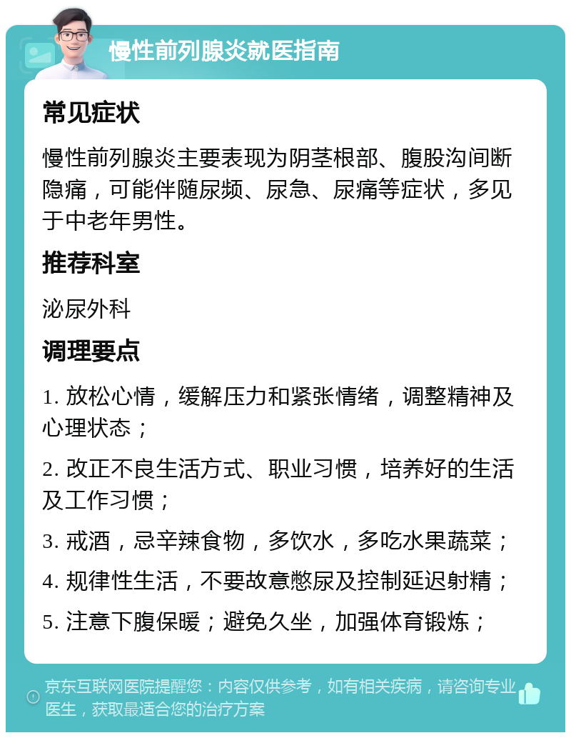 慢性前列腺炎就医指南 常见症状 慢性前列腺炎主要表现为阴茎根部、腹股沟间断隐痛，可能伴随尿频、尿急、尿痛等症状，多见于中老年男性。 推荐科室 泌尿外科 调理要点 1. 放松心情，缓解压力和紧张情绪，调整精神及心理状态； 2. 改正不良生活方式、职业习惯，培养好的生活及工作习惯； 3. 戒酒，忌辛辣食物，多饮水，多吃水果蔬菜； 4. 规律性生活，不要故意憋尿及控制延迟射精； 5. 注意下腹保暖；避免久坐，加强体育锻炼；