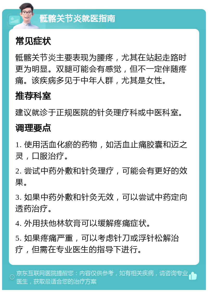 骶髂关节炎就医指南 常见症状 骶髂关节炎主要表现为腰疼，尤其在站起走路时更为明显。双腿可能会有感觉，但不一定伴随疼痛。该疾病多见于中年人群，尤其是女性。 推荐科室 建议就诊于正规医院的针灸理疗科或中医科室。 调理要点 1. 使用活血化瘀的药物，如活血止痛胶囊和迈之灵，口服治疗。 2. 尝试中药外敷和针灸理疗，可能会有更好的效果。 3. 如果中药外敷和针灸无效，可以尝试中药定向透药治疗。 4. 外用扶他林软膏可以缓解疼痛症状。 5. 如果疼痛严重，可以考虑针刀或浮针松解治疗，但需在专业医生的指导下进行。