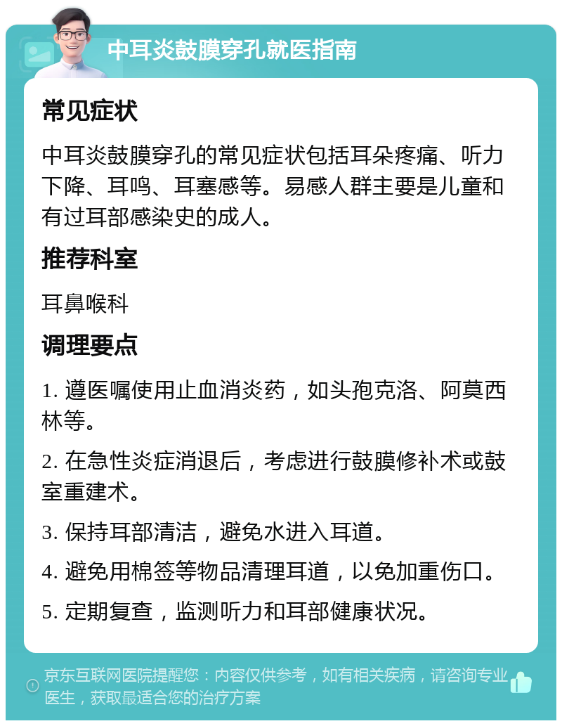 中耳炎鼓膜穿孔就医指南 常见症状 中耳炎鼓膜穿孔的常见症状包括耳朵疼痛、听力下降、耳鸣、耳塞感等。易感人群主要是儿童和有过耳部感染史的成人。 推荐科室 耳鼻喉科 调理要点 1. 遵医嘱使用止血消炎药，如头孢克洛、阿莫西林等。 2. 在急性炎症消退后，考虑进行鼓膜修补术或鼓室重建术。 3. 保持耳部清洁，避免水进入耳道。 4. 避免用棉签等物品清理耳道，以免加重伤口。 5. 定期复查，监测听力和耳部健康状况。