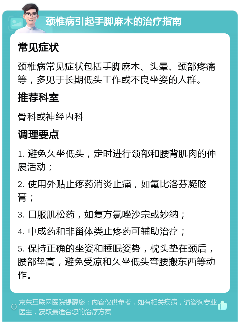 颈椎病引起手脚麻木的治疗指南 常见症状 颈椎病常见症状包括手脚麻木、头晕、颈部疼痛等，多见于长期低头工作或不良坐姿的人群。 推荐科室 骨科或神经内科 调理要点 1. 避免久坐低头，定时进行颈部和腰背肌肉的伸展活动； 2. 使用外贴止疼药消炎止痛，如氟比洛芬凝胶膏； 3. 口服肌松药，如复方氯唑沙宗或妙纳； 4. 中成药和非甾体类止疼药可辅助治疗； 5. 保持正确的坐姿和睡眠姿势，枕头垫在颈后，腰部垫高，避免受凉和久坐低头弯腰搬东西等动作。