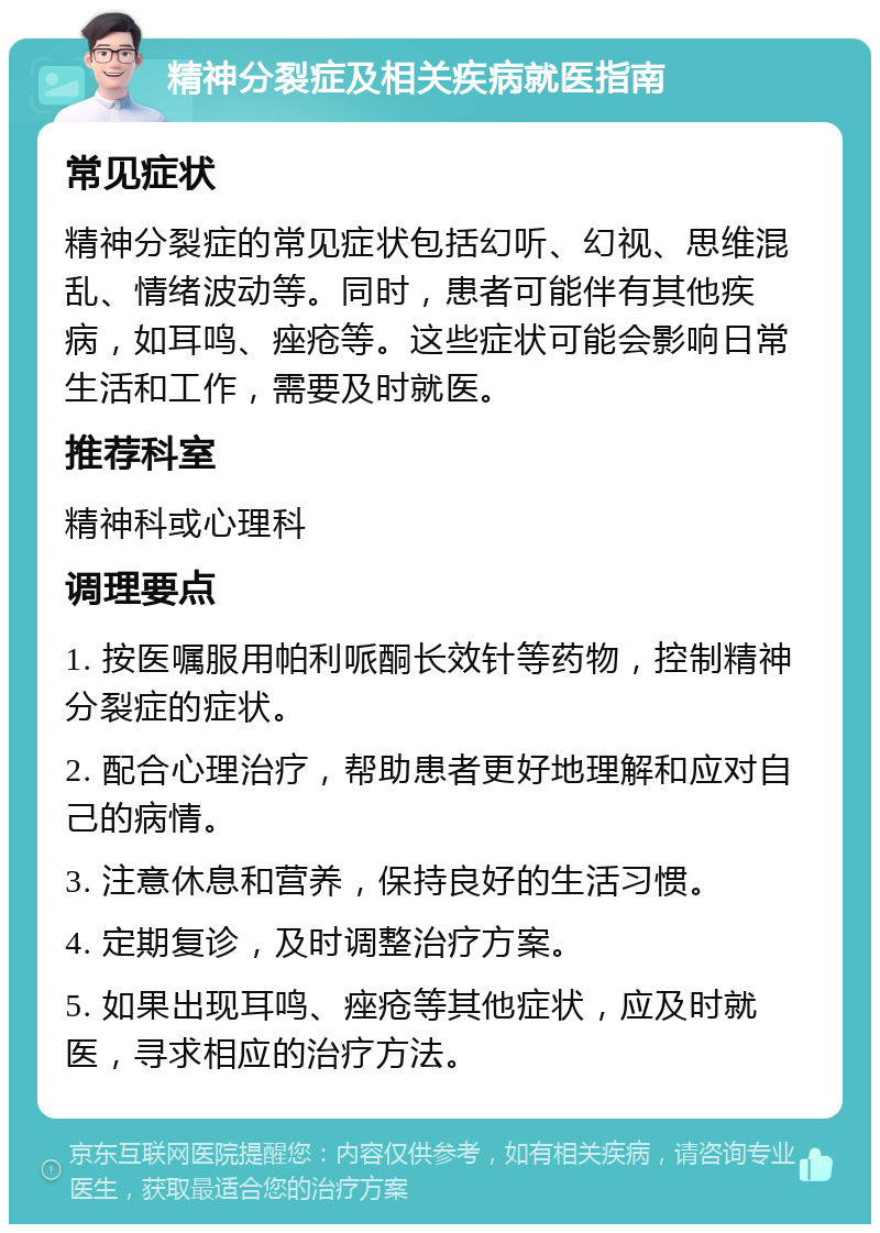 精神分裂症及相关疾病就医指南 常见症状 精神分裂症的常见症状包括幻听、幻视、思维混乱、情绪波动等。同时，患者可能伴有其他疾病，如耳鸣、痤疮等。这些症状可能会影响日常生活和工作，需要及时就医。 推荐科室 精神科或心理科 调理要点 1. 按医嘱服用帕利哌酮长效针等药物，控制精神分裂症的症状。 2. 配合心理治疗，帮助患者更好地理解和应对自己的病情。 3. 注意休息和营养，保持良好的生活习惯。 4. 定期复诊，及时调整治疗方案。 5. 如果出现耳鸣、痤疮等其他症状，应及时就医，寻求相应的治疗方法。