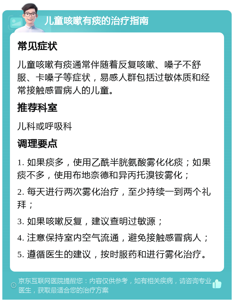 儿童咳嗽有痰的治疗指南 常见症状 儿童咳嗽有痰通常伴随着反复咳嗽、嗓子不舒服、卡嗓子等症状，易感人群包括过敏体质和经常接触感冒病人的儿童。 推荐科室 儿科或呼吸科 调理要点 1. 如果痰多，使用乙酰半胱氨酸雾化化痰；如果痰不多，使用布地奈德和异丙托溴铵雾化； 2. 每天进行两次雾化治疗，至少持续一到两个礼拜； 3. 如果咳嗽反复，建议查明过敏源； 4. 注意保持室内空气流通，避免接触感冒病人； 5. 遵循医生的建议，按时服药和进行雾化治疗。