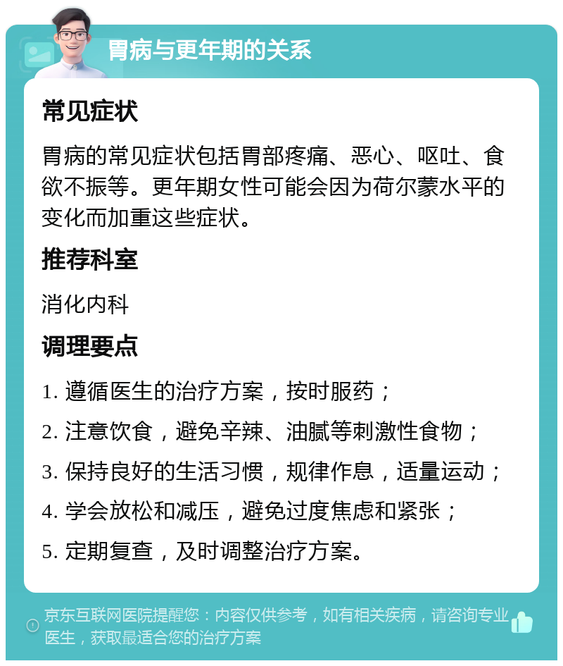 胃病与更年期的关系 常见症状 胃病的常见症状包括胃部疼痛、恶心、呕吐、食欲不振等。更年期女性可能会因为荷尔蒙水平的变化而加重这些症状。 推荐科室 消化内科 调理要点 1. 遵循医生的治疗方案，按时服药； 2. 注意饮食，避免辛辣、油腻等刺激性食物； 3. 保持良好的生活习惯，规律作息，适量运动； 4. 学会放松和减压，避免过度焦虑和紧张； 5. 定期复查，及时调整治疗方案。