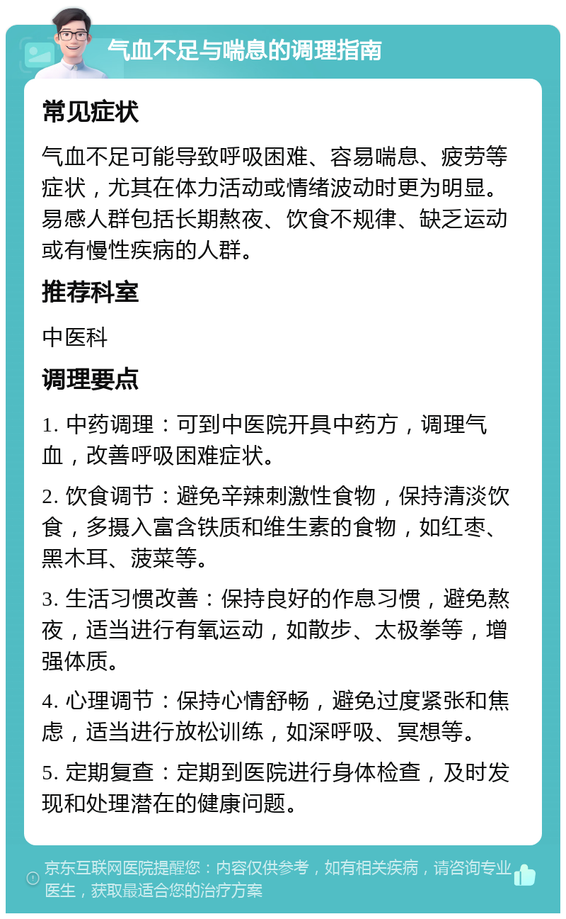 气血不足与喘息的调理指南 常见症状 气血不足可能导致呼吸困难、容易喘息、疲劳等症状，尤其在体力活动或情绪波动时更为明显。易感人群包括长期熬夜、饮食不规律、缺乏运动或有慢性疾病的人群。 推荐科室 中医科 调理要点 1. 中药调理：可到中医院开具中药方，调理气血，改善呼吸困难症状。 2. 饮食调节：避免辛辣刺激性食物，保持清淡饮食，多摄入富含铁质和维生素的食物，如红枣、黑木耳、菠菜等。 3. 生活习惯改善：保持良好的作息习惯，避免熬夜，适当进行有氧运动，如散步、太极拳等，增强体质。 4. 心理调节：保持心情舒畅，避免过度紧张和焦虑，适当进行放松训练，如深呼吸、冥想等。 5. 定期复查：定期到医院进行身体检查，及时发现和处理潜在的健康问题。