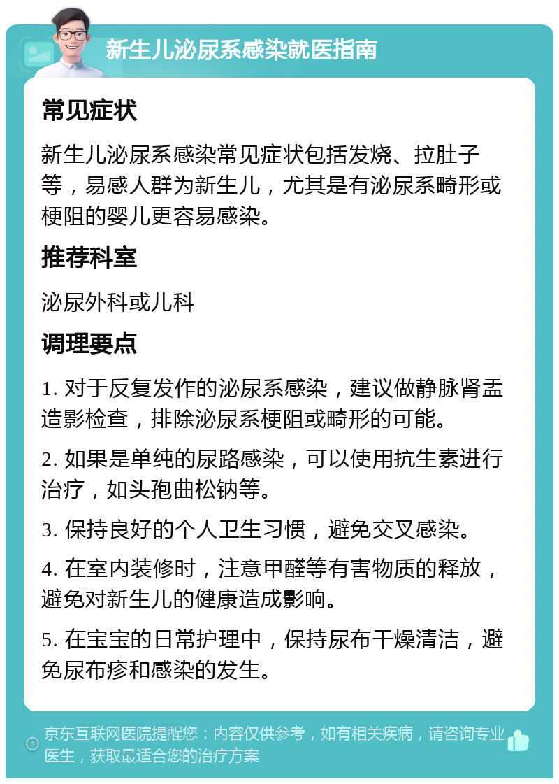 新生儿泌尿系感染就医指南 常见症状 新生儿泌尿系感染常见症状包括发烧、拉肚子等，易感人群为新生儿，尤其是有泌尿系畸形或梗阻的婴儿更容易感染。 推荐科室 泌尿外科或儿科 调理要点 1. 对于反复发作的泌尿系感染，建议做静脉肾盂造影检查，排除泌尿系梗阻或畸形的可能。 2. 如果是单纯的尿路感染，可以使用抗生素进行治疗，如头孢曲松钠等。 3. 保持良好的个人卫生习惯，避免交叉感染。 4. 在室内装修时，注意甲醛等有害物质的释放，避免对新生儿的健康造成影响。 5. 在宝宝的日常护理中，保持尿布干燥清洁，避免尿布疹和感染的发生。