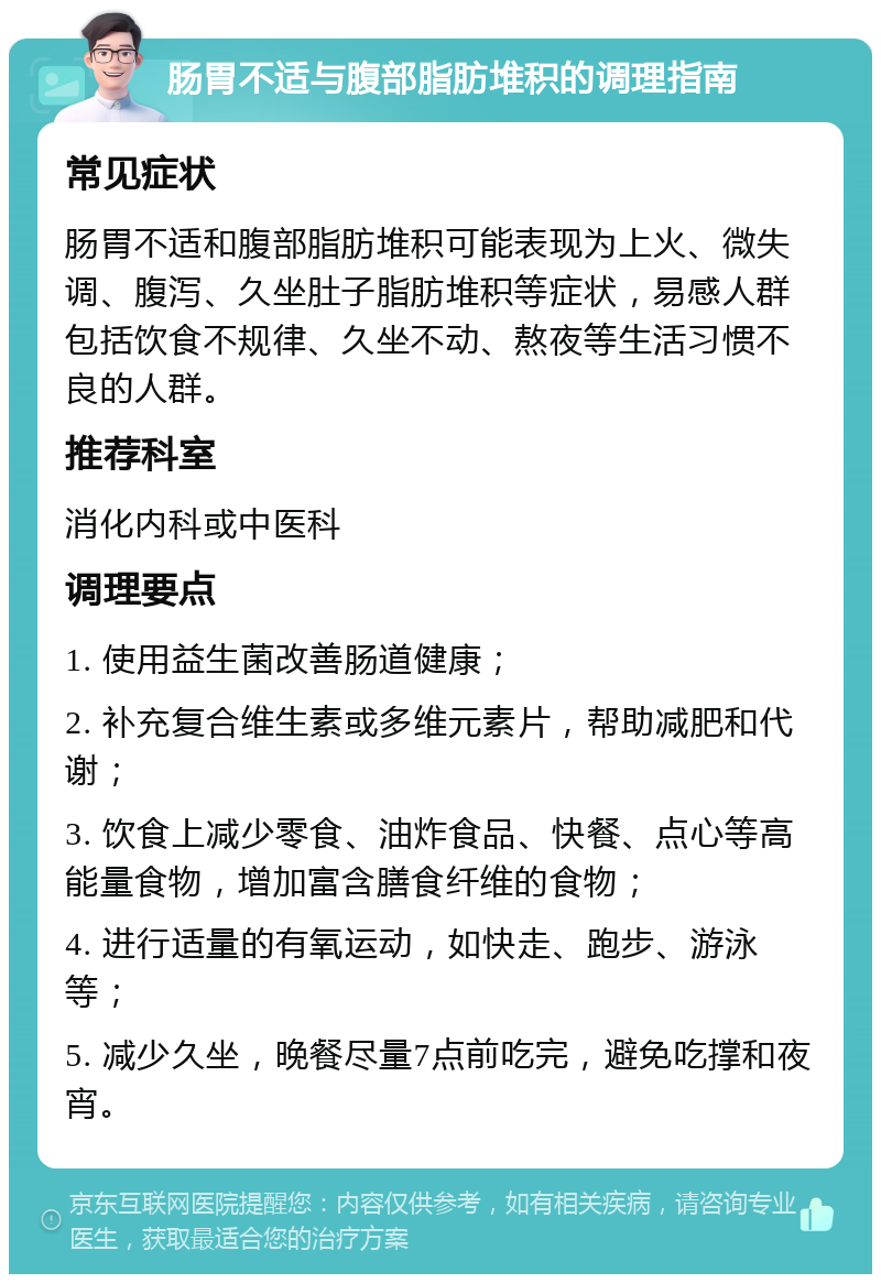 肠胃不适与腹部脂肪堆积的调理指南 常见症状 肠胃不适和腹部脂肪堆积可能表现为上火、微失调、腹泻、久坐肚子脂肪堆积等症状，易感人群包括饮食不规律、久坐不动、熬夜等生活习惯不良的人群。 推荐科室 消化内科或中医科 调理要点 1. 使用益生菌改善肠道健康； 2. 补充复合维生素或多维元素片，帮助减肥和代谢； 3. 饮食上减少零食、油炸食品、快餐、点心等高能量食物，增加富含膳食纤维的食物； 4. 进行适量的有氧运动，如快走、跑步、游泳等； 5. 减少久坐，晚餐尽量7点前吃完，避免吃撑和夜宵。